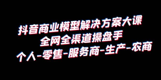 抖音商业 模型解决方案大课 全网全渠道操盘手 个人-零售-服务商-生产-农商-领航创业网