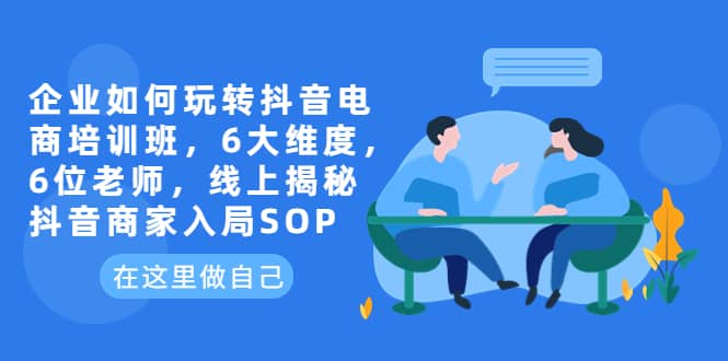 企业如何玩转抖音电商培训班，6大维度，6位老师，线上揭秘抖音商家入局SOP-领航创业网