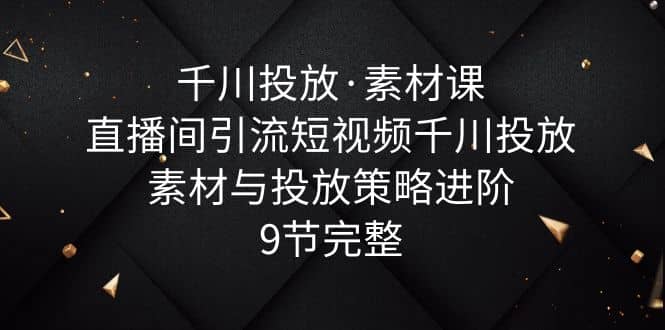 千川投放·素材课：直播间引流短视频千川投放素材与投放策略进阶，9节完整-领航创业网