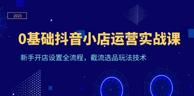 0基础抖音小店运营实战课，新手开店设置全流程，截流选品玩法技术-领航创业网