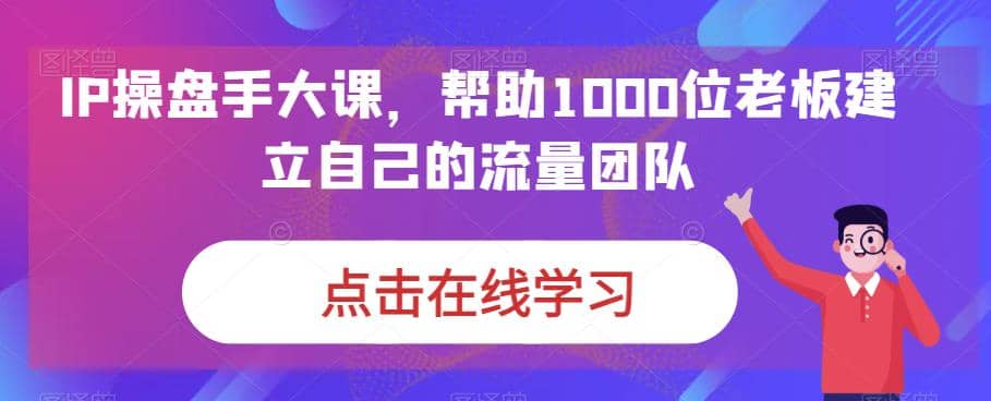 IP-操盘手大课，帮助1000位老板建立自己的流量团队（13节课）-领航创业网