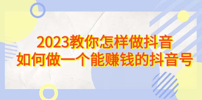 2023教你怎样做抖音，如何做一个能赚钱的抖音号（22节课）-领航创业网