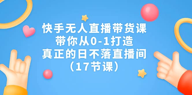 快手无人直播带货课，带你从0-1打造，真正的日不落直播间（17节课）-领航创业网