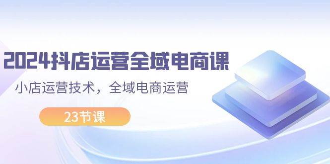 2024抖店运营-全域电商课，小店运营技术，全域电商运营（23节课）-领航创业网