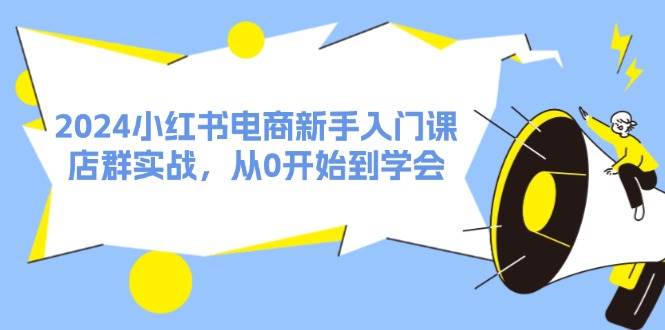 2024小红书电商新手入门课，店群实战，从0开始到学会（31节）-领航创业网