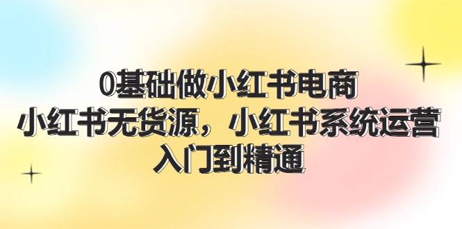 0基础做小红书电商，小红书无货源，小红书系统运营，入门到精通 (70节)-领航创业网