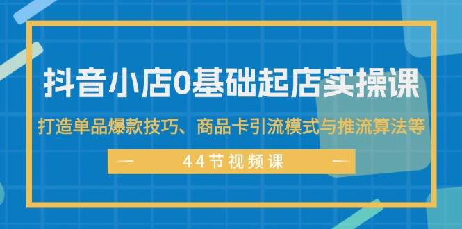 抖音小店0基础起店实操课，打造单品爆款技巧、商品卡引流模式与推流算法等-领航创业网