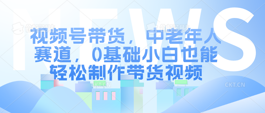 视频号带货，中老年人赛道，0基础小白也能轻松制作带货视频-领航创业网