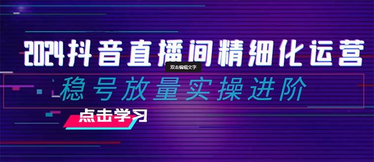 2024抖音直播间精细化运营：稳号放量实操进阶 选品/排品/起号/小店随心推/千川付费如何去投放-领航创业网