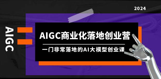 AIGC-商业化落地创业营，一门非常落地的AI大模型创业课（8节课+资料）-领航创业网