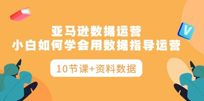 亚马逊数据运营，小白如何学会用数据指导运营（10节课+资料数据）-领航创业网